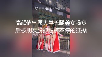 高颜值气质大学长腿美女喝多后被朋友脱掉短裤不停的狂操