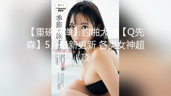 【重磅核弹】约啪大神【Q先森】5月最新更新 各类女神超顶