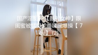 国产淫乱4P【颜射女神】跟闺蜜被猛男轮番蹂躏爆操【 76v】 (2)