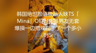 韩国绝世颜值极品人妖TS「Mina」OF私拍 被男友无套爆操一边撸鸡巴干了一个多小时5