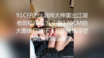 91C仔团伙漏网大神重出江湖老司机探花 九头身170CM的大圈极品妹子飞行体验高冷空乘丝袜高跟服务