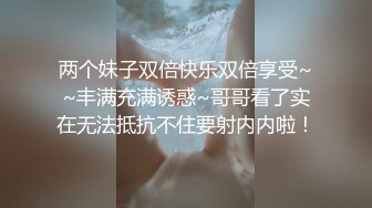 两个妹子双倍快乐双倍享受~~丰满充满诱惑~哥哥看了实在无法抵抗不住要射内内啦！