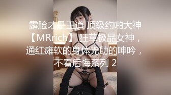 露脸才是王道 顶级约啪大神【MRrich】 狂草极品女神，通红瘫软的身体无助的呻吟，不看后悔系列 2