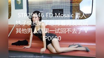 STP29046 ED Mosaic 素人妹子快结婚了想背着男友试试其他男人结果一试回不去了 VIP0600