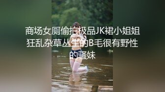 商场女厕偷拍极品JK裙小姐姐狂乱杂草丛生的B毛很有野性的骚妹