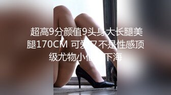  超高9分颜值9头身大长腿美腿170CM 可爱又不是性感顶级尤物小仙女下海