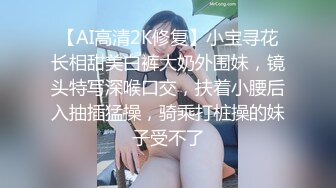 【AI高清2K修复】小宝寻花长相甜美白裤大奶外围妹，镜头特写深喉口交，扶着小腰后入抽插猛操，骑乘打桩操的妹子受不了