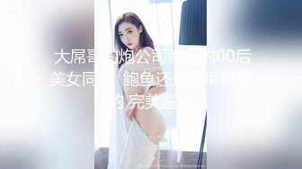  大屌哥约炮公司新来的00后美女同事  鲍鱼还是粉嫩粉嫩的 完美露脸