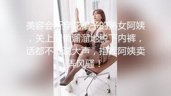 美容会所穿花裙子的熟女阿姨，关上门悄溜溜地脱下内裤，话都不敢说大声，指挥阿姨卖弄风骚！