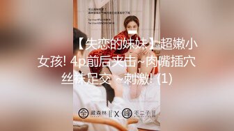 ❤️❤️【失恋的妹妹】超嫩小女孩! 4p前后夹击~肉嘴插穴丝袜足交 ~刺激! (1)