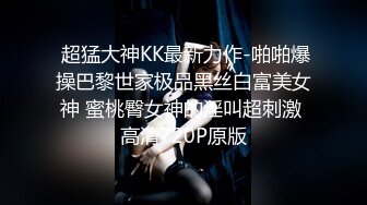  超猛大神KK最新力作-啪啪爆操巴黎世家极品黑丝白富美女神 蜜桃臀女神的淫叫超刺激 高清720P原版