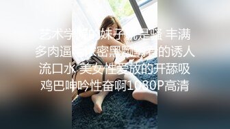 艺术学院的妹子就是骚 丰满多肉逼毛浓密黑黝黝看的诱人流口水 美女性爱放的开舔吸鸡巴呻吟性奋啊1080P高清