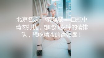 北京名妖 ·Ts龚璟璇 -  自慰中请勿打扰，想吃仙女棒的请排队，想吃精液的请张嘴！