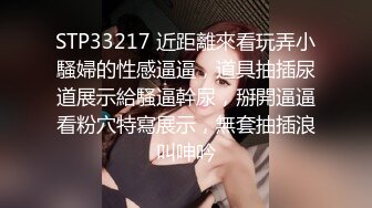 STP33217 近距離來看玩弄小騷婦的性感逼逼，道具抽插尿道展示給騷逼幹尿，掰開逼逼看粉穴特寫展示，無套抽插浪叫呻吟