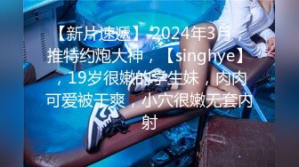 【新片速遞】 2024年3月，推特约炮大神，【singhye】，19岁很嫩的学生妹，肉肉可爱被干爽，小穴很嫩无套内射