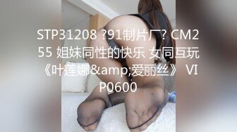 STP31208 ?91制片厂? CM255 姐妹同性的快乐 女同互玩《叶莲娜&amp;爱丽丝》 VIP0600