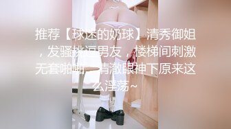 推荐【球迷的奶球】清秀御姐，发骚挑逗男友，楼梯间刺激无套啪啪，清澈眼神下原来这么淫荡~