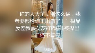 “你的太大了，别这么猛，我老婆都给你干出血了！”极品反差教师女友群P爆插被操出血还不肯停