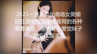 2021一月新流出商场女厕偷拍在酒吧嗨完来吃夜宵的各种青春美女，差点被个警觉妹子发现4K高清版