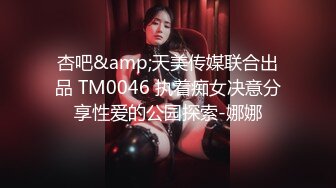 杏吧&amp;天美传媒联合出品 TM0046 执着痴女决意分享性爱的公园探索-娜娜