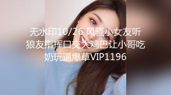 无水印10/26 风骚小女友听狼友指挥口交大鸡巴让小哥吃奶玩逼爆草VIP1196