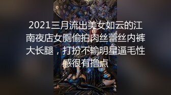 2021三月流出美女如云的江南夜店女厕偷拍肉丝蕾丝内裤大长腿，打扮不输明星逼毛性感很有撸点