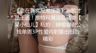 《贵在真实反差淫妻》露脸才是王道！推特网黄淫乱骚妻【吴小仙儿】私拍，绿帽癖老公找单男3P性爱内射露出相当精彩