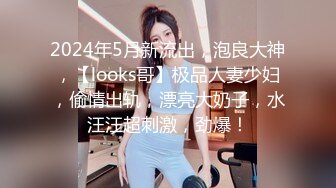 2024年5月新流出，泡良大神，【looks哥】极品人妻少妇，偷情出轨，漂亮大奶子，水汪汪超刺激，劲爆！