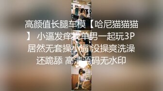 高颜值长腿车模【哈尼猫猫猫】 小逼发痒找单男一起玩3P 居然无套操小逼 没操爽洗澡还跪舔 高清源码无水印