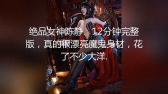 绝品女神陈静、12分钟完整版，真的很漂亮魔鬼身材，花了不少大洋.