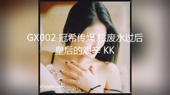 GX002 冠希传媒 核废水过后皇后的艰辛 KK