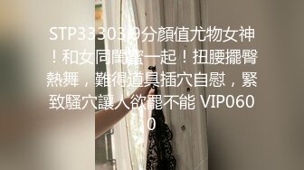 STP33303 9分顏值尤物女神！和女同閨蜜一起！扭腰擺臀熱舞，難得道具插穴自慰，緊致騷穴讓人欲罷不能 VIP0600