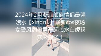 2024年2月浙江颜值情侣最强喷水【xingnu】最新cos夜场女警风约单男一起喷水白虎粉穴太骚了！