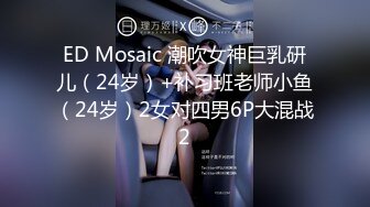 ED Mosaic 潮吹女神巨乳研儿（24岁）+补习班老师小鱼（24岁）2女对四男6P大混战2