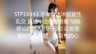 STP16443 不孝女沐沐报复性乱交 直播中出给爸爸看 与刚搭讪的男人们开房间 让爸爸看到乱交内射，撕裂他的心