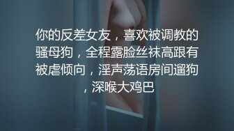 你的反差女友，喜欢被调教的骚母狗，全程露脸丝袜高跟有被虐倾向，淫声荡语房间遛狗，深喉大鸡巴