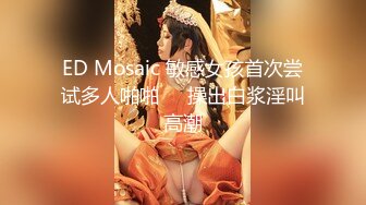 ED Mosaic 敏感女孩首次尝试多人啪啪❤️操出白浆淫叫高潮