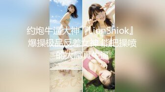 约炮牛逼大神『LionShiok』爆操极品反差女神 能把操喷的大屌真牛逼