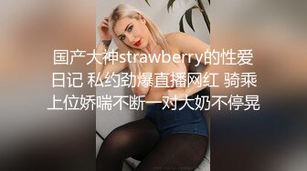 国产大神strawberry的性爱日记 私约劲爆直播网红 骑乘上位娇喘不断一对大奶不停晃