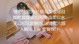 情侣性爱流出 极品女友闭目陶醉舔食吸吮肉棒 温柔似水 无以伦比的触感 滚烫蜜穴插入瞬间上头 蜜臀榨汁