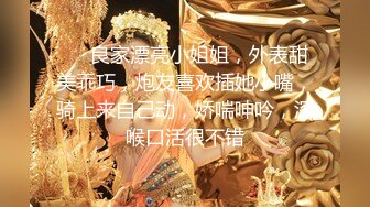 ❤❤良家漂亮小姐姐，外表甜美乖巧，炮友喜欢插她小嘴，骑上来自己动，娇喘呻吟，深喉口活很不错