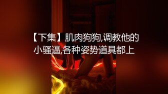 【下集】肌肉狗狗,调教他的小骚逼,各种姿势道具都上