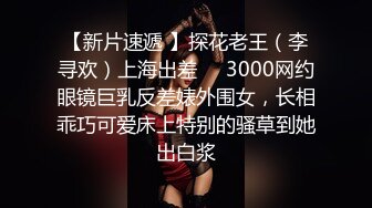 【新片速遞 】探花老王（李寻欢）上海出差❤️3000网约眼镜巨乳反差婊外围女，长相乖巧可爱床上特别的骚草到她出白浆