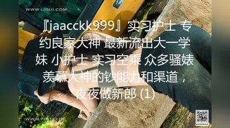 『jaacckk999』实习护士 专约良家大神 最新流出大一学妹 小护士 实习空乘 众多骚婊 羡慕大神的钞能力和渠道，夜夜做新郎 (1)