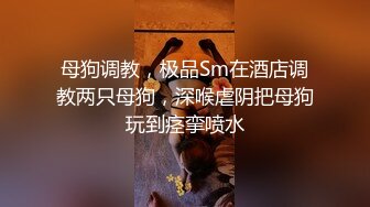 母狗调教，极品Sm在酒店调教两只母狗，深喉虐阴把母狗玩到痉挛喷水