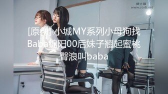 [原创] 小城MY系列小母狗找Baba绵阳00后妹子翘起蜜桃臀浪叫baba