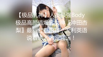 【极品乳神】人类最强Body 极品高颜值爆乳女神〖冲田杏梨〗最新付费内容，流利英语说着诱人的媚骚话！