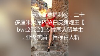 ⚫️⚫️最新收费福利④，二十多厘米大屌PUA白皮猪炮王【bwc2022】专搞国人留学生，亚裔美眉，目标百人斩