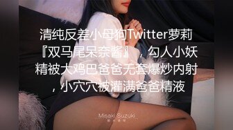 清纯反差小母狗Twitter萝莉『双马尾呆奈酱』，勾人小妖精被大鸡巴爸爸无套爆炒内射，小穴穴被灌满爸爸精液