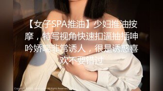 【女子SPA推油】少妇推油按摩，特写视角快速扣逼抽插呻吟娇喘非常诱人，很是诱惑喜欢不要错过